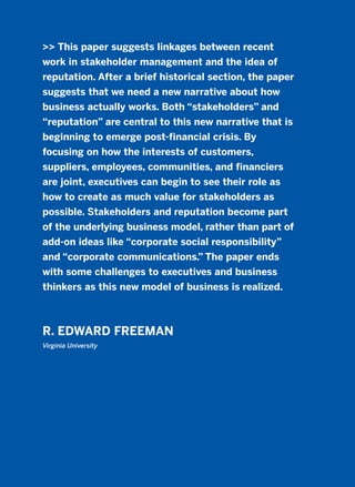 >> This paper suggests linkages between recent
work in stakeholder management and the idea of
reputation. After a brief historical section, the paper
suggests that we need a new narrative about how
business actually works. Both “stakeholders” and
“reputation” are central to this new narrative that is
beginning to emerge post-financial crisis. By
focusing on how the interests of customers,
suppliers, employees, communities, and financiers
are joint, executives can begin to see their role as
how to create as much value for stakeholders as
possible. Stakeholders and reputation become part
of the underlying business model, rather than part of
add-on ideas like “corporate social responsibility”
and “corporate communications.” The paper ends
with some challenges to executives and business
thinkers as this new model of business is realized.
R. EDWARD FREEMAN
Virginia University
2011 B08 ETICA INGLES 013 30/12/11 11:07 Página 383
 