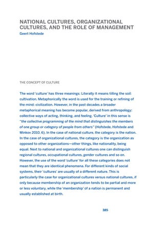 NATIONAL CULTURES, ORGANIZATIONAL
CULTURES, AND THE ROLE OF MANAGEMENT
Geert Hofstede
385
THE CONCEPT OF CULTURE
The word ‘culture’ has three meanings: Literally it means tilling the soil:
cultivation. Metaphorically the word is used for the training or refining of
the mind: civilization. However, in the past decades a broader
metaphorical meaning has become popular, derived from anthropology:
collective ways of acting, thinking, and feeling. ‘Culture’ in this sense is
“the collective programming of the mind that distinguishes the members
of one group or category of people from others” (Hofstede, Hofstede and
Minkov 2010, 6). In the case of national culture, the category is the nation.
In the case of organizational cultures, the category is the organization as
opposed to other organizations—other things, like nationality, being
equal. Next to national and organizational cultures one can distinguish
regional cultures, occupational cultures, gender cultures and so on.
However, the use of the word ‘culture’ for all these categories does not
mean that they are identical phenomena. For different kinds of social
systems, their ‘cultures’ are usually of a different nature. This is
particularly the case for organizational cultures versus national cultures, if
only because membership of an organization tends to be partial and more
or less voluntary, while the ‘membership’ of a nation is permanent and
usually established at birth.
2011 B08 ETICA INGLES 014 30/12/11 11:08 Página 385
 
