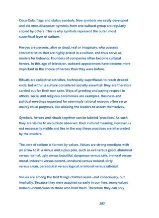 Coca-Cola, flags and status symbols. New symbols are easily developed
and old ones disappear; symbols from one cultural group are regularly
copied by others. This is why symbols represent the outer, most
superficial layer of culture.
Heroes are persons, alive or dead, real or imaginary, who possess
characteristics that are highly prized in a culture, and thus serve as
models for behavior. Founders of companies often become cultural
heroes. In this age of television, outward appearances have become more
important in the choice of heroes than they were before.
Rituals are collective activities, technically superfluous to reach desired
ends, but within a culture considered socially essential: they are therefore
carried out for their own sake. Ways of greeting and paying respect to
others, social and religious ceremonies are examples. Business and
political meetings organized for seemingly rational reasons often serve
mainly ritual purposes, like allowing the leaders to assert themselves.
Symbols, heroes and rituals together can be labeled ‘practices’. As such
they are visible to an outside observer; their cultural meaning, however, is
not necessarily visible and lies in the way these practices are interpreted
by the insiders.
The core of culture is formed by values. Values are strong emotions with
an arrow to it: a minus and a plus pole, such as evil versus good, abnormal
versus normal, ugly versus beautiful, dangerous versus safe, immoral versus
moral, indecent versus decent, unnatural versus natural, dirty
versus clean, paradoxical versus logical, irrational versus rational.
Values are among the first things children learn—not consciously, but
implicitly. Because they were acquired so early in our lives, many values
remain unconscious to those who hold them. Therefore they can only
387
2011 B08 ETICA INGLES 014 30/12/11 11:08 Página 387
 
