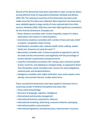 Several of the dimensions have been replicated in major surveys by others
among different kinds of respondents (Hofstede, Hofstede and Minkov,
2010, 35). The ranking of countries on the dimensions has been quite
stable since the first data were collected. More important, the dimensions
were validated against a large variety of cross-national data from other
sources. Hofstede (2001, 520) lists more than 400 significant correlations
for the first five dimensions. Examples are:
– Power distance correlates with: income inequality, respect for elders,
polarization and violence in national politics.
– Uncertainty avoidance correlates with: number of laws and rules, belief
in experts, xenophobia, faster driving.
– Individualism correlates with: national wealth, faster walking, weaker
family ties, frequency of using the word “I.”
– Masculinity correlates with: a stress on growth as opposed to care for
the weak and the environment, and negatively with the percentage of
women elected in parliaments and governments.
– Long-Term Orientation correlates with: savings rates, economic growth
of poor countries, and adapting to changed reality, as opposed to Short-
Term Orientation which correlates with: concern for social obligations,
national pride, and fundamentalisms.
– Indulgence correlates with: higher birthrates, more active sports, more
obesity, more private Internet, smaller police force.
These societal-level dimensions have been applied in literature from a
surprising number of different disciplines and areas, like:
– Cross-cultural psychology
– Structure of language, cognition, intelligence
– International and diversity management
– International business, acquisitions, alliances
– International marketing, advertising, consumer behavior, packaging
– International politics and economics
– International legislation, procedural justice, imprisonment, insurance
392
2011 B08 ETICA INGLES 014 30/12/11 11:08 Página 392
 