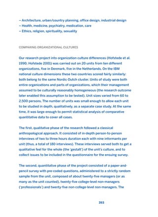 – Architecture, urban/country planning, office design, industrial design
– Health, medicine, psychiatry, medication, care
– Ethics, religion, spirituality, sexuality
COMPARING ORGANIZATIONAL CULTURES
Our research project into organization culture differences (Hofstede et al.
1990; Hofstede 2001) was carried out on 20 units from ten different
organizations, five in Denmark, five in the Netherlands. On the IBM
national culture dimensions these two countries scored fairly similarly:
both belong to the same Nordic-Dutch cluster. Units of study were both
entire organizations and parts of organizations, which their management
assumed to be culturally reasonably homogeneous (the research outcome
later enabled this assumption to be tested). Unit sizes varied from 60 to
2,500 persons. The number of units was small enough to allow each unit
to be studied in depth, qualitatively, as a separate case study. At the same
time, it was large enough to permit statistical analysis of comparative
quantitative data to cover all cases.
The first, qualitative phase of the research followed a classical
anthropological approach. It consisted of in-depth person-to-person
interviews of two to three hours duration each with nine informants per
unit (thus, a total of 180 interviews). These interviews served both to get a
qualitative feel for the whole (the ‘gestalt’) of the unit’s culture, and to
collect issues to be included in the questionnaire for the ensuing survey.
The second, quantitative phase of the project consisted of a paper-and-
pencil survey with pre-coded questions, administered to a strictly random
sample from the unit, composed of about twenty-five managers (or as
many as the unit counted), twenty-five college-level non-managers
(‘professionals’) and twenty-five non-college-level non-managers. The
393
2011 B08 ETICA INGLES 014 30/12/11 11:08 Página 393
 