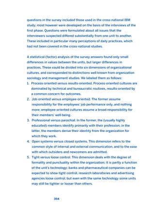 questions in the survey included those used in the cross-national IBM
study; most however were developed on the basis of the interviews of the
first phase. Questions were formulated about all issues that the
interviewers suspected differed substantially from one unit to another.
These included in particular many perceptions of daily practices, which
had not been covered in the cross-national studies.
A statistical (factor) analysis of the survey answers found only small
differences in values between the units, but larger differences in
practices. These could be divided into six dimensions of organizational
cultures, and corresponded to distinctions well known from organization
sociology and management studies. We labeled them as follows:
1. Process-oriented versus results-oriented. Process-oriented cultures are
dominated by technical and bureaucratic routines, results-oriented by
a common concern for outcomes.
2. Job-oriented versus employee-oriented. The former assume
responsibility for the employees’ job performance only, and nothing
more; employee-oriented cultures assume a broad responsibility for
their members’ well-being.
3. Professional versus parochial. In the former, the (usually highly
educated) members identify primarily with their profession; in the
latter, the members derive their identity from the organization for
which they work.
4. Open systems versus closed systems. This dimension refers to the
common style of internal and external communication, and to the ease
with which outsiders and newcomers are admitted.
5. Tight versus loose control. This dimension deals with the degree of
formality and punctuality within the organization; it is partly a function
of the unit’s technology: banks and pharmaceutical companies can be
expected to show tight control, research laboratories and advertising
agencies loose control; but even with the same technology some units
may still be tighter or looser than others.
394
2011 B08 ETICA INGLES 014 30/12/11 11:08 Página 394
 