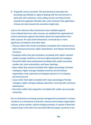 6. Pragmatic versus normative. The last dimension describes the
prevailing way (flexible or rigid) of dealing with the environment, in
particular with customers. Units selling services are likely to lean
towards the pragmatic (flexible) side, units involved in the application
of laws and rules towards the normative (rigid) side.
Just as the national culture dimensions were validated against
cross-national data from other sources, we validated the organizational
culture dimensions against information about the organizations from
other sources. For each of the dimensions, we found one or more
significant correlations with other data:
– Process rather than results orientation correlated with: material-versus
labor-intensive processes, higher absenteeism, and steeper hierarchical
structure.
– Employee rather than job orientation correlated with: higher invested
capital, younger workforce, and more highly educated top managers.
– Parochial rather than professional correlated with: public ownership,
smaller size, more unionization, and fewer meetings.
– Open rather than closed correlated with: higher percentage of female
employees, higher average employee seniority, less formalized
organization, freer expression of employee opinions in in-company
personnel journal.
– Loose rather than tight correlated with: lower percentage of female
managers, higher average employee education, recent growth, and lower
absenteeism.
– Normative rather than pragmatic correlated with: public versus private
ownership.
Our six dimensions are being used by management consultants in various
countries as a framework to describe, measure and compare organization
cultures, and to monitor cultural change processes. A caution is that their
research base in 20 units from two North-West European countries is too
395
2011 B08 ETICA INGLES 014 30/12/11 11:08 Página 395
 