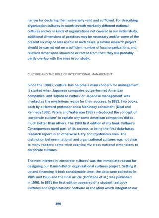 narrow for declaring them universally valid and sufficient. For describing
organization cultures in countries with markedly different national
cultures and/or in kinds of organizations not covered in our initial study,
additional dimensions of practices may be necessary and/or some of the
present six may be less useful. In such cases, a similar research project
should be carried out on a sufficient number of local organizations, and
relevant dimensions should be extracted from that; they will probably
partly overlap with the ones in our study.
CULTURE AND THE ROLE OF INTERNATIONAL MANAGEMENT
Since the 1980s, ‘culture’ has become a main concern for management.
It started when Japanese companies outperformed American
companies, and ‘Japanese culture’ or ‘Japanese management’ was
invoked as the mysterious recipe for their success. In 1982, two books,
each by a Harvard professor and a McKinsey consultant (Deal and
Kennedy 1982; Peters and Waterman 1982) introduced the concept of
‘corporate culture’ to explain why some American companies did so
much better than others. The 1980 first edition of my book Culture’s
Consequences owed part of its success to being the first data-based
research report in an otherwise fuzzy and mysterious area. The
distinction between national and organizational cultures was not clear
to many readers; some tried applying my cross-national dimensions to
corporate cultures.
The new interest in ‘corporate cultures’ was the immediate reason for
designing our Danish-Dutch organizational cultures project. Setting it
up and financing it took considerable time; the data were collected in
1985 and 1986 and the final article (Hofstede et al.) was published
in 1990. In 1991 the first edition appeared of a student textbook
Cultures and Organizations: Software of the Mind which integrated our
396
2011 B08 ETICA INGLES 014 30/12/11 11:08 Página 396
 