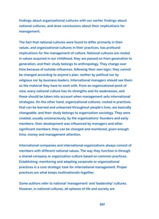 findings about organizational cultures with our earlier findings about
national cultures, and drew conclusions about their implications for
management.
The fact that national cultures were found to differ primarily in their
values, and organizational cultures in their practices, has profound
implications for the management of culture. National cultures are rooted
in values acquired in our childhood, they are passed on from generation to
generation, and their study belongs to anthropology. They change over
time because of outside influences, following their own logic; they cannot
be changed according to anyone’s plan, neither by political nor by
religious nor by business leaders. International managers should see them
as the material they have to work with. From an organizational point of
view, every national culture has its strengths and its weaknesses, and
these should be taken into account when management sets international
strategies. On the other hand, organizational cultures, rooted in practices
that can be learned and unlearned throughout people’s lives, are basically
changeable, and their study belongs to organization sociology. They were
created, usually unconsciously, by the organizations’ founders and early
members; their development was influenced by managers and other
significant members; they can be changed and monitored, given enough
time, money and management attention.
International companies and international organizations always consist of
members with different national values. The way they function is through
a shared company or organization culture based on common practices.
Establishing, monitoring and adapting corporate or organizational
practices is a core strategic task for international management. Proper
practices are what keeps multinationals together.
Some authors refer to national ‘management’ and ‘leadership’ cultures.
However, in national cultures, all spheres of life and society are
397
2011 B08 ETICA INGLES 014 30/12/11 11:08 Página 397
 