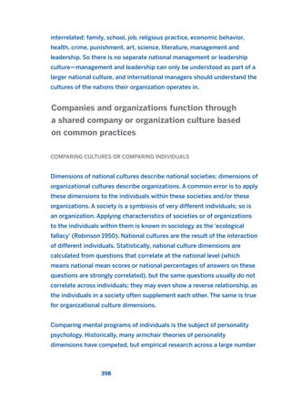 interrelated: family, school, job, religious practice, economic behavior,
health, crime, punishment, art, science, literature, management and
leadership. So there is no separate national management or leadership
culture—management and leadership can only be understood as part of a
larger national culture, and international managers should understand the
cultures of the nations their organization operates in.
COMPARING CULTURES OR COMPARING INDIVIDUALS
Dimensions of national cultures describe national societies; dimensions of
organizational cultures describe organizations. A common error is to apply
these dimensions to the individuals within these societies and/or these
organizations. A society is a symbiosis of very different individuals; so is
an organization. Applying characteristics of societies or of organizations
to the individuals within them is known in sociology as the ‘ecological
fallacy’ (Robinson 1950). National cultures are the result of the interaction
of different individuals. Statistically, national culture dimensions are
calculated from questions that correlate at the national level (which
means national mean scores or national percentages of answers on these
questions are strongly correlated), but the same questions usually do not
correlate across individuals; they may even show a reverse relationship, as
the individuals in a society often supplement each other. The same is true
for organizational culture dimensions.
Comparing mental programs of individuals is the subject of personality
psychology. Historically, many armchair theories of personality
dimensions have competed, but empirical research across a large number
Companies and organizations function through
a shared company or organization culture based
on common practices
398
2011 B08 ETICA INGLES 014 30/12/11 11:08 Página 398
 