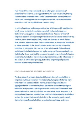 Five. The sixth had no equivalent, but in later years extensions of
personality research to Asia suggested that for true universality the Big
Five should be extended with a sixth: Dependence on others (Hofstede
2007), and this supplies the missing equivalent for the sixth individual
dimension from the organizational cultures study.
In spite of evidence and reason, quite a few articles are still published in
which cross-societal dimensions, especially Individualism versus
Collectivism, are applied to describe individuals. A review article “of
empirical research incorporating Hofstede’s cultural values framework” by
Kirkman, Lowe and Gibson (2006) listed 180 studies, of which no less
than 100 had applied societal culture dimensions to individuals. Nearly all
of these appeared in the United States, where the concept of the free
individual is strong and the concept of society is weak. But confusing
societies with individuals does not make sense, neither conceptually nor
statistically. It can also lead to unwanted stereotyping. Individuals have no
personal culture but do have individual personalities, partly influenced by
the culture in which they grew up, but with a large range of personal
variance due to many other factors.
CONCLUSION: GARDENS, BOUQUETS, AND FLOWERS
The two research projects described illustrate the rich possibilities of
empirical multilevel research. The national culture project started from
what had been supposed to be individual psychological data and
aggregated them to the society level. Related to basic anthropological
dilemmas, they caused a paradigm shift for cross-cultural research and
proved relevant to a variety of other social science fields. A quarter of a
century later they even supplied new insights into personality psychology,
so that the project had come full circle. In the second project, a study
started anthropologically led into organization sociology; and when
400
2011 B08 ETICA INGLES 014 30/12/11 11:08 Página 400
 