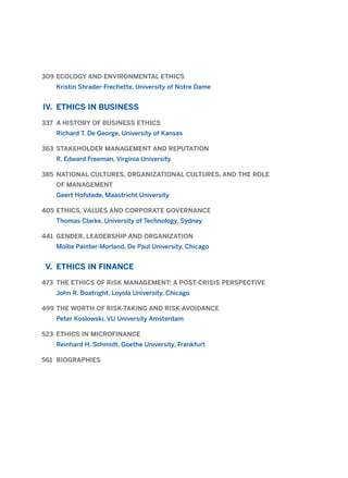 309 ECOLOGY AND ENVIRONMENTAL ETHICS
Kristin Shrader-Frechette, University of Notre Dame
IV. ETHICS IN BUSINESS
337 A HISTORY OF BUSINESS ETHICS
Richard T. De George, University of Kansas
363 STAKEHOLDER MANAGEMENT AND REPUTATION
R. Edward Freeman, Virginia University
385 NATIONAL CULTURES, ORGANIZATIONAL CULTURES, AND THE ROLE
OF MANAGEMENT
Geert Hofstede, Maastricht University
405 ETHICS, VALUES AND CORPORATE GOVERNANCE
Thomas Clarke, University of Technology, Sydney
441 GENDER, LEADERSHIP AND ORGANIZATION
Mollie Painter-Morland, De Paul University, Chicago
V. ETHICS IN FINANCE
473 THE ETHICS OF RISK MANAGEMENT: A POST-CRISIS PERSPECTIVE
John R. Boatright, Loyola University, Chicago
499 THE WORTH OF RISK-TAKING AND RISK-AVOIDANCE
Peter Koslowski, VU University Amsterdam
523 ETHICS IN MICROFINANCE
Reinhard H. Schmidt, Goethe University, Frankfurt
561 BIOGRAPHIES
2011 B08 ETICA INGLES 001B 30/12/11 11:13 Página 5
 