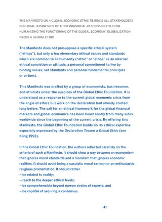 THE MANIFESTO ON A GLOBAL ECONOMIC ETHIC REMINDS ALL STAKEHOLDERS
IN GLOBAL BUSINESSES OF THEIR INDIVIDUAL RESPONSIBILITIES FOR
HUMANIZING THE FUNCTIONING OF THE GLOBAL ECONOMY: GLOBALIZATION
NEEDS A GLOBAL ETHIC
The Manifesto does not presuppose a specific ethical system
(“ethics”), but only a few elementary ethical values and standards
which are common to all humanity (“ethic” or “ethos” as an internal
ethical conviction or attitude, a personal commitment to live by
binding values, set standards and personal fundamental principles
or virtues).
This Manifesto was drafted by a group of economists, businessmen,
and ethicists under the auspices of the Global Ethic Foundation. It is
understood as a response to the current global economic crisis from
the angle of ethics but work on the declaration had already started
long before. The call for an ethical framework for the global financial
markets and global economics has been heard loudly from many sides
worldwide since the beginning of the current crisis. By offering this
Manifesto, the Global Ethic Foundation builds on its ethical expertise
especially expressed by the Declaration Toward a Global Ethic (see
Küng 1993).
In the Global Ethic Foundation, the authors reflected carefully on the
criteria of such a Manifesto. It should show a way between an economism
that ignores moral standards and a moralism that ignores economic
realities. It should avoid being a casuistic moral sermon or an enthusiastic
religious proclamation. It should rather
– be related to reality;
– reach to the deeper ethical levels;
– be comprehensible beyond narrow circles of experts; and
– be capable of securing a consensus.
41
2011 B08 ETICA INGLES 001B 30/12/11 11:13 Página 41
 