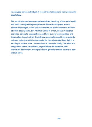 re-analyzed across individuals it reconfirmed dimensions from personality
psychology.
The social sciences have compartmentalized the study of the social world,
and visits to neighboring disciplines or even sub-disciplines are too
seldom encouraged. Some social scientists are even unaware of the level
at which they operate. But whether we like it or not, we live in national
societies, belong to organizations, and have our own personalities, and
these relate to each other. Disciplinary parochialism and level myopia do
not only make the social sciences sterile; they also make them dull. It is
exciting to explore more than one level of the social reality. Societies are
the gardens of the social world, organizations the bouquets, and
individuals the flowers; a complete social gardener should be able to deal
with all three.
401
2011 B08 ETICA INGLES 014 30/12/11 11:08 Página 401
 