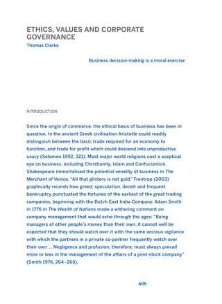 ETHICS, VALUES AND CORPORATE
GOVERNANCE
Thomas Clarke
Business decision-making is a moral exercise
405
INTRODUCTION
Since the origin of commerce, the ethical basis of business has been in
question. In the ancient Greek civilisation Aristotle could readily
distinguish between the basic trade required for an economy to
function, and trade for profit which could descend into unproductive
usury (Solomon 1992, 321). Most major world religions cast a sceptical
eye on business, including Christianity, Islam and Confucianism.
Shakespeare immortalised the potential venality of business in The
Merchant of Venice, “All that glisters is not gold.” Frentrop (2003)
graphically records how greed, speculation, deceit and frequent
bankruptcy punctuated the fortunes of the earliest of the great trading
companies, beginning with the Dutch East India Company. Adam Smith
in 1776 in The Wealth of Nations made a withering comment on
company management that would echo through the ages: “Being
managers of other people’s money than their own, it cannot well be
expected that they should watch over it with the same anxious vigilance
with which the partners in a private co-partner frequently watch over
their own … Negligence and profusion, therefore, must always prevail
more or less in the management of the affairs of a joint-stock company”
(Smith 1976, 264–265).
2011 B08 ETICA INGLES 015 30/12/11 11:09 Página 405
 
