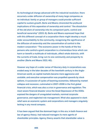 As technological change advanced with the industrial revolution, there
occurred a wider diffusion of ownership of many large companies as
no individual, family or group of managers could provide sufficient
capital to sustain growth. Berle and Means chronicled the profound
implications of this separation of ownership and control: “the dissolution
of the old atom of ownership into its component parts, control and
beneficial ownership” (1933, 8). Berle and Means expressed hope that
with this different concept of a corporation there might develop a much
wider accountability to the community, recognising the significance of
the diffusion of ownership and the concentration of control in the
modern corporation: “The economic power in the hands of the few
persons who control a giant corporation is a tremendous force which can
harm or benefit a multitude of individuals, affect whole districts, shift
the currents of trade, bring ruin to one community and prosperity to
another (Berle and Means 1933, 46).
However any hope of a wider sense of fiduciary duty in corporations was
eroded away in the later decades of the twentieth century in the Anglo-
American world, as capital markets became more aggressive and
unstable, and executive compensation was propelled upwards by stock
options. A succession of cycles of booming economies, followed by market
collapse and recession, culminated in 2007–2008 in the first global
financial crisis, which was also a crisis in governance and regulation. The
most severe financial disaster since the Great Depression of the 1930s
exposed the dangers of unregulated markets, nominal corporate
governance, and neglected risk management. What also appeared in stark
relief were an economic system and corporations and managers singularly
lacking in any moral compass.
It has been argued that the dominant logic in this era, in both finance and
law of agency theory, had reduced managers to mere agents of
shareholder principles. Agency theory asserts that shareholder value is
406
2011 B08 ETICA INGLES 015 30/12/11 11:09 Página 406
 