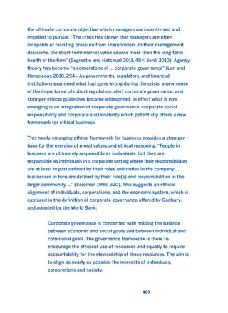 the ultimate corporate objective which managers are incentivised and
impelled to pursue: “The crisis has shown that managers are often
incapable of resisting pressure from shareholders. In their management
decisions, the short-term market value counts more than the long-term
health of the firm” (Segrestin and Hatchuel 2011, 484; Jordi 2010). Agency
theory has become “a cornerstone of ... corporate governance” (Lan and
Heracleous 2010, 294). As governments, regulators, and financial
institutions examined what had gone wrong during the crisis, a new sense
of the importance of robust regulation, alert corporate governance, and
stronger ethical guidelines became widespread. In effect what is now
emerging is an integration of corporate governance, corporate social
responsibility and corporate sustainability which potentially offers a new
framework for ethical business.
This newly-emerging ethical framework for business provides a stronger
base for the exercise of moral values and ethical reasoning. “People in
business are ultimately responsible as individuals, but they are
responsible as individuals in a corporate setting where their responsibilities
are at least in part defined by their roles and duties in the company …
businesses in turn are defined by their role(s) and responsibilities in the
larger community …” (Solomon 1992, 320). This suggests an ethical
alignment of individuals, corporations, and the economic system, which is
captured in the definition of corporate governance offered by Cadbury,
and adopted by the World Bank:
Corporate governance is concerned with holding the balance
between economic and social goals and between individual and
communal goals. The governance framework is there to
encourage the efficient use of resources and equally to require
accountability for the stewardship of those resources. The aim is
to align as nearly as possible the interests of individuals,
corporations and society.
407
2011 B08 ETICA INGLES 015 30/12/11 11:09 Página 407
 