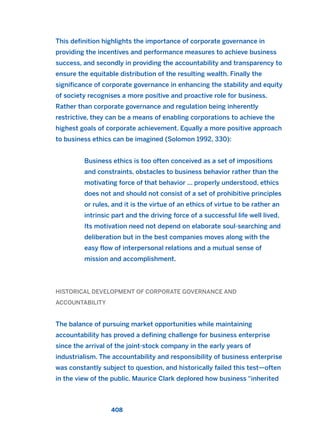 This definition highlights the importance of corporate governance in
providing the incentives and performance measures to achieve business
success, and secondly in providing the accountability and transparency to
ensure the equitable distribution of the resulting wealth. Finally the
significance of corporate governance in enhancing the stability and equity
of society recognises a more positive and proactive role for business.
Rather than corporate governance and regulation being inherently
restrictive, they can be a means of enabling corporations to achieve the
highest goals of corporate achievement. Equally a more positive approach
to business ethics can be imagined (Solomon 1992, 330):
Business ethics is too often conceived as a set of impositions
and constraints, obstacles to business behavior rather than the
motivating force of that behavior ... properly understood, ethics
does not and should not consist of a set of prohibitive principles
or rules, and it is the virtue of an ethics of virtue to be rather an
intrinsic part and the driving force of a successful life well lived.
Its motivation need not depend on elaborate soul-searching and
deliberation but in the best companies moves along with the
easy flow of interpersonal relations and a mutual sense of
mission and accomplishment.
HISTORICAL DEVELOPMENT OF CORPORATE GOVERNANCE AND
ACCOUNTABILITY
The balance of pursuing market opportunities while maintaining
accountability has proved a defining challenge for business enterprise
since the arrival of the joint-stock company in the early years of
industrialism. The accountability and responsibility of business enterprise
was constantly subject to question, and historically failed this test—often
in the view of the public. Maurice Clark deplored how business “inherited
408
2011 B08 ETICA INGLES 015 30/12/11 11:09 Página 408
 