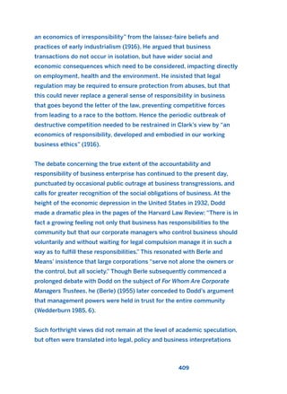 an economics of irresponsibility” from the laissez-faire beliefs and
practices of early industrialism (1916). He argued that business
transactions do not occur in isolation, but have wider social and
economic consequences which need to be considered, impacting directly
on employment, health and the environment. He insisted that legal
regulation may be required to ensure protection from abuses, but that
this could never replace a general sense of responsibility in business
that goes beyond the letter of the law, preventing competitive forces
from leading to a race to the bottom. Hence the periodic outbreak of
destructive competition needed to be restrained in Clark’s view by “an
economics of responsibility, developed and embodied in our working
business ethics” (1916).
The debate concerning the true extent of the accountability and
responsibility of business enterprise has continued to the present day,
punctuated by occasional public outrage at business transgressions, and
calls for greater recognition of the social obligations of business. At the
height of the economic depression in the United States in 1932, Dodd
made a dramatic plea in the pages of the Harvard Law Review: “There is in
fact a growing feeling not only that business has responsibilities to the
community but that our corporate managers who control business should
voluntarily and without waiting for legal compulsion manage it in such a
way as to fulfill these responsibilities.” This resonated with Berle and
Means’ insistence that large corporations “serve not alone the owners or
the control, but all society.” Though Berle subsequently commenced a
prolonged debate with Dodd on the subject of For Whom Are Corporate
Managers Trustees, he (Berle) (1955) later conceded to Dodd’s argument
that management powers were held in trust for the entire community
(Wedderburn 1985, 6).
Such forthright views did not remain at the level of academic speculation,
but often were translated into legal, policy and business interpretations
409
2011 B08 ETICA INGLES 015 30/12/11 11:09 Página 409
 