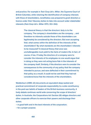 and practice. For example in Teck Corp Ltd v. Millar, the Supreme Court of
British Columbia, while retaining the identification of company interests
with those of shareholders, nonetheless was prepared to grant directors a
licence under their fiduciary duties to take into account wider stakeholder
interests (Teck Corp Ltd v. Millar 1973, 313–314):
The classical theory is that the directors’ duty is to the
company. The company’s shareholders are the company … and
therefore no interests outside those of the shareholders can
legitimately be considered by the directors. But even accepting
that, what comes within the definition of the interests of the
shareholders? By what standards are the shareholders’ interests
to be measured? A classical theory that once was
unchallengeable must yield to the facts of modern life. In fact, of
course, it has. If today the directors of a company were to
consider the interests of its employees no one would argue that
in doing so they were not acting bona fide in the interests of
the company itself. Similarly, if the directors were to consider the
consequences to the community of any policy that the company
intended to pursue, and were deflected in their commitment to
that policy as a result, it could not be said that they had not
considered bona fide the interests of the shareholders.
Wedderburn (1985, 12) documents an equivalent deep-seated and
practical commitment of corporate responsibility to a wide constituency
in the post-war beliefs of leaders of the British business community. A
lively debate continues world-wide concerning the scope of directors’
duties. In Australia, the Corporations Act Section 181 obliges directors and
other corporate officers to exercise their powers and discharge their
duties:
– in good faith and in the best interests of the corporation;
– for a proper purpose.
410
2011 B08 ETICA INGLES 015 30/12/11 11:09 Página 410
 