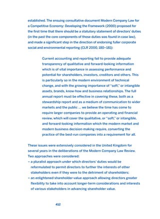 established. The ensuing consultative document Modern Company Law for
a Competitive Economy: Developing the Framework (2000) proposed for
the first time that there should be a statutory statement of directors’ duties
(in the past the core components of those duties was found in case law),
and made a significant step in the direction of endorsing fuller corporate
social and environmental reporting (CLR 2000, 180–181):
Current accounting and reporting fail to provide adequate
transparency of qualitative and forward-looking information
which is of vital importance in assessing performance and
potential for shareholders, investors, creditors and others. This
is particularly so in the modern environment of technical
change, and with the growing importance of “soft,” or intangible
assets, brands, know-how and business relationships. The full
annual report must be effective in covering these, both as a
stewardship report and as a medium of communication to wider
markets and the public … we believe the time has come to
require larger companies to provide an operating and financial
review, which will cover the qualitative, or “soft,” or intangible,
and forward-looking information which the modern market and
modern business decision-making require, converting the
practice of the best-run companies into a requirement for all.
These issues were extensively considered in the United Kingdom for
several years in the deliberations of the Modern Company Law Review.
Two approaches were considered:
– a pluralist approach under which directors’ duties would be
reformulated to permit directors to further the interests of other
stakeholders even if they were to the detriment of shareholders;
– an enlightened shareholder-value approach allowing directors greater
flexibility to take into account longer-term considerations and interests
of various stakeholders in advancing shareholder value.
412
2011 B08 ETICA INGLES 015 30/12/11 11:09 Página 412
 