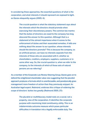 In considering these approaches, the essential questions of what is the
corporation, and what interests it should represent are exposed to light,
as Davies eloquently argues (2005, 4):
The crucial question is what the statutory statement says about
the interests which the directors should promote when
exercising their discretionary powers. The common law mantra
that the duties of directors are owed to the company has long
obscured the answer to this question. Although that is a
statement of the utmost importance when it comes to the
enforcement of duties and their associated remedies, it tells one
nothing about the answer to our question, whose interests
should the directors promote? This is because the company, as
an artificial person, can have no interests separate from the
interests of those who are associated with it, whether as
shareholders, creditors, employers, suppliers, customers or in
some other way. So, the crucial question is, when we refer to the
company, to the interests of which of those sets of natural
persons are we referring?
As a member of the Corporate Law Review Steering Group, Davies goes on to
defend the enlightened shareholder-value view suggesting that the pluralist
approach produces a formula which is unenforceable, and paradoxically gives
management more freedom of action than they previously enjoyed. An
Australian legal expert, Redmond, endorses this critique of widening the
scope of directors’ duties too greatly (Redmond 2005, 27):
The pluralist or multifiduciary model rests on a social, not a
property, view of the corporation. It identifies the corporate
purpose with maximizing total constituency utility. This is an
indeterminate outcome measure which poses particular
difficulties in translation into a legally enforceable duty. The
413
2011 B08 ETICA INGLES 015 30/12/11 11:09 Página 413
 