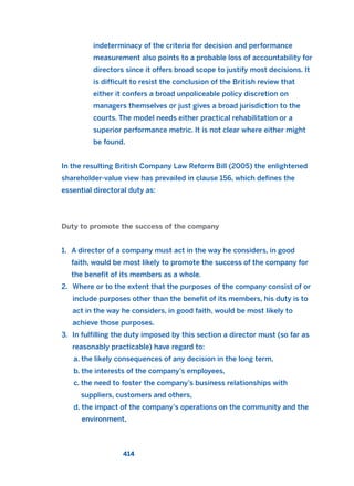 indeterminacy of the criteria for decision and performance
measurement also points to a probable loss of accountability for
directors since it offers broad scope to justify most decisions. It
is difficult to resist the conclusion of the British review that
either it confers a broad unpoliceable policy discretion on
managers themselves or just gives a broad jurisdiction to the
courts. The model needs either practical rehabilitation or a
superior performance metric. It is not clear where either might
be found.
In the resulting British Company Law Reform Bill (2005) the enlightened
shareholder-value view has prevailed in clause 156, which defines the
essential directoral duty as:
Duty to promote the success of the company
1. A director of a company must act in the way he considers, in good
faith, would be most likely to promote the success of the company for
the benefit of its members as a whole.
2. Where or to the extent that the purposes of the company consist of or
include purposes other than the benefit of its members, his duty is to
act in the way he considers, in good faith, would be most likely to
achieve those purposes.
3. In fulfilling the duty imposed by this section a director must (so far as
reasonably practicable) have regard to:
a. the likely consequences of any decision in the long term,
b. the interests of the company’s employees,
c. the need to foster the company’s business relationships with
suppliers, customers and others,
d. the impact of the company’s operations on the community and the
environment,
414
2011 B08 ETICA INGLES 015 30/12/11 11:09 Página 414
 