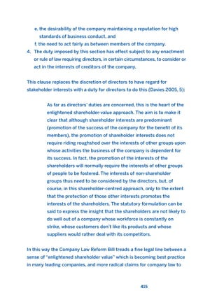 e. the desirability of the company maintaining a reputation for high
standards of business conduct, and
f. the need to act fairly as between members of the company.
4. The duty imposed by this section has effect subject to any enactment
or rule of law requiring directors, in certain circumstances, to consider or
act in the interests of creditors of the company.
This clause replaces the discretion of directors to have regard for
stakeholder interests with a duty for directors to do this (Davies 2005, 5):
As far as directors’ duties are concerned, this is the heart of the
enlightened shareholder-value approach. The aim is to make it
clear that although shareholder interests are predominant
(promotion of the success of the company for the benefit of its
members), the promotion of shareholder interests does not
require riding roughshod over the interests of other groups upon
whose activities the business of the company is dependent for
its success. In fact, the promotion of the interests of the
shareholders will normally require the interests of other groups
of people to be fostered. The interests of non-shareholder
groups thus need to be considered by the directors, but, of
course, in this shareholder-centred approach, only to the extent
that the protection of those other interests promotes the
interests of the shareholders. The statutory formulation can be
said to express the insight that the shareholders are not likely to
do well out of a company whose workforce is constantly on
strike, whose customers don’t like its products and whose
suppliers would rather deal with its competitors.
In this way the Company Law Reform Bill treads a fine legal line between a
sense of “enlightened shareholder value” which is becoming best practice
in many leading companies, and more radical claims for company law to
415
2011 B08 ETICA INGLES 015 30/12/11 11:09 Página 415
 