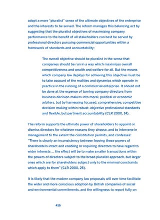 adopt a more “pluralist” sense of the ultimate objectives of the enterprise
and the interests to be served. The reform manages this balancing act by
suggesting that the pluralist objectives of maximizing company
performance to the benefit of all stakeholders can best be served by
professional directors pursuing commercial opportunities within a
framework of standards and accountability:
The overall objective should be pluralist in the sense that
companies should be run in a way which maximizes overall
competitiveness and wealth and welfare for all. But the means
which company law deploys for achieving this objective must be
to take account of the realities and dynamics which operate in
practice in the running of a commercial enterprise. It should not
be done at the expense of turning company directors from
business decision-makers into moral, political or economic
arbiters, but by harnessing focused, comprehensive, competitive
decision-making within robust, objective professional standards
and flexible, but pertinent accountability (CLR 2000, 14).
The reform supports the ultimate power of shareholders to appoint or
dismiss directors for whatever reasons they choose, and to intervene in
management to the extent the constitution permits, and confesses:
“There is clearly an inconsistency between leaving these powers of
shareholders intact and enabling or requiring directors to have regard to
wider interests … the effect will be to make smaller transactions within
the powers of directors subject to the broad pluralist approach, but larger
ones which are for shareholders subject only to the minimal constraints
which apply to them” (CLR 2000, 26).
It is likely that the modern company law proposals will over time facilitate
the wider and more conscious adoption by British companies of social
and environmental commitments, and the willingness to report fully on
416
2011 B08 ETICA INGLES 015 30/12/11 11:09 Página 416
 