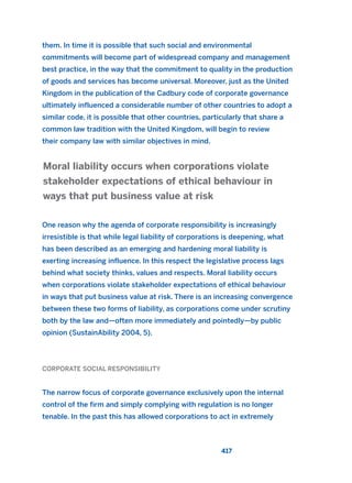 them. In time it is possible that such social and environmental
commitments will become part of widespread company and management
best practice, in the way that the commitment to quality in the production
of goods and services has become universal. Moreover, just as the United
Kingdom in the publication of the Cadbury code of corporate governance
ultimately influenced a considerable number of other countries to adopt a
similar code, it is possible that other countries, particularly that share a
common law tradition with the United Kingdom, will begin to review
their company law with similar objectives in mind.
One reason why the agenda of corporate responsibility is increasingly
irresistible is that while legal liability of corporations is deepening, what
has been described as an emerging and hardening moral liability is
exerting increasing influence. In this respect the legislative process lags
behind what society thinks, values and respects. Moral liability occurs
when corporations violate stakeholder expectations of ethical behaviour
in ways that put business value at risk. There is an increasing convergence
between these two forms of liability, as corporations come under scrutiny
both by the law and—often more immediately and pointedly—by public
opinion (SustainAbility 2004, 5).
CORPORATE SOCIAL RESPONSIBILITY
The narrow focus of corporate governance exclusively upon the internal
control of the firm and simply complying with regulation is no longer
tenable. In the past this has allowed corporations to act in extremely
Moral liability occurs when corporations violate
stakeholder expectations of ethical behaviour in
ways that put business value at risk
417
2011 B08 ETICA INGLES 015 30/12/11 11:09 Página 417
 