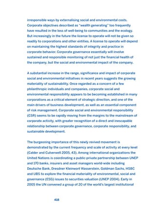 irresponsible ways by externalising social and environmental costs.
Corporate objectives described as “wealth generating” too frequently
have resulted in the loss of well-being to communities and the ecology.
But increasingly in the future the license to operate will not be given so
readily to corporations and other entities. A license to operate will depend
on maintaining the highest standards of integrity and practice in
corporate behavior. Corporate governance essentially will involve
sustained and responsible monitoring of not just the financial health of
the company, but the social and environmental impact of the company.
A substantial increase in the range, significance and impact of corporate
social and environmental initiatives in recent years suggests the growing
materiality of sustainability. Once regarded as a concern of a few
philanthropic individuals and companies, corporate social and
environmental responsibility appears to be becoming established in many
corporations as a critical element of strategic direction, and one of the
main drivers of business development, as well as an essential component
of risk management. Corporate social and environmental responsibility
(CSR) seems to be rapidly moving from the margins to the mainstream of
corporate activity, with greater recognition of a direct and inescapable
relationship between corporate governance, corporate responsibility, and
sustainable development.
The burgeoning importance of this newly revived movement is
demonstrated by the current frequency and scale of activity at every level
(Calder and Culverwell 2005, 43). Among international organizations the
United Nations is coordinating a public-private partnership between UNEP
and 170 banks, insurers and asset managers world-wide including
Deutsche Bank, Dresdner Kleinwort Wasserstein, Goldman Sachs, HSBC
and UBS to explore the financial materiality of environmental, social and
governance (ESG) issues to securities valuation (UNEP 2004). Early in
2005 the UN convened a group of 20 of the world’s largest institutional
418
2011 B08 ETICA INGLES 015 30/12/11 11:09 Página 418
 