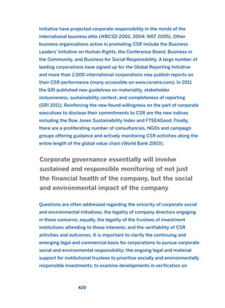 Initiative have projected corporate responsibility in the minds of the
international business elite (WBCSD 2002, 2004; WEF 2005). Other
business organizations active in promoting CSR include the Business
Leaders’ Initiative on Human Rights, the Conference Board, Business in
the Community, and Business for Social Responsibility. A large number of
leading corporations have signed up for the Global Reporting Initiative
and more than 2,000 international corporations now publish reports on
their CSR performance (many accessible on www.csrwire.com). In 2011
the GRI published new guidelines on materiality, stakeholder
inclusiveness, sustainability context, and completeness of reporting
(GRI 2011). Reinforcing the new-found willingness on the part of corporate
executives to disclose their commitments to CSR are the new indices
including the Dow Jones Sustainability Index and FTSE4Good. Finally,
there are a proliferating number of consultancies, NGOs and campaign
groups offering guidance and actively monitoring CSR activities along the
entire length of the global value chain (World Bank 2003).
Questions are often addressed regarding the sincerity of corporate social
and environmental initiatives; the legality of company directors engaging
in these concerns; equally, the legality of the trustees of investment
institutions attending to these interests; and the verifiability of CSR
activities and outcomes. It is important to clarify the continuing and
emerging legal and commercial basis for corporations to pursue corporate
social and environmental responsibility; the ongoing legal and material
support for institutional trustees to prioritize socially and environmentally
responsible investments; to examine developments in verification on
Corporate governance essentially will involve
sustained and responsible monitoring of not just
the financial health of the company, but the social
and environmental impact of the company
420
2011 B08 ETICA INGLES 015 30/12/11 11:09 Página 420
 