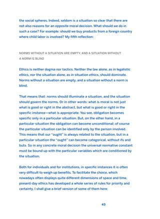the social spheres. Indeed, seldom is a situation so clear that there are
not also reasons for an opposite moral decision. What should we do in
such a case? For example: should we buy products from a foreign country
where child labor is involved? My fifth reflection:
NORMS WITHOUT A SITUATION ARE EMPTY, AND A SITUATION WITHOUT
A NORM IS BLIND
Ethics is neither dogma nor tactics. Neither the law alone, as in legalistic
ethics, nor the situation alone, as in situation ethics, should dominate.
Norms without a situation are empty, and a situation without a norm is
blind.
That means that: norms should illuminate a situation, and the situation
should govern the norms. Or in other words: what is moral is not just
what is good or right in the abstract, but what is good or right in the
specific instance—what is appropriate. You see, obligation becomes
specific only in a particular situation. But, on the other hand, in a
particular situation the obligation can become unconditional; of course
the particular situation can be identified only by the person involved.
This means that our “ought” is always related to the situation, but in a
particular situation the “ought” can become categorical, without ifs and
buts. So in any concrete moral decision the universal normative constant
must be bound up with the particular variables which are conditioned by
the situation.
Both for individuals and for institutions, in specific instances it is often
very difficult to weigh up benefits. To facilitate the choice, which
nowadays often displays quite different dimensions of space and time,
present-day ethics has developed a whole series of rules for priority and
certainty. I shall give a brief version of some of them here:
43
2011 B08 ETICA INGLES 001B 30/12/11 11:13 Página 43
 
