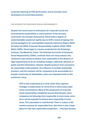 corporate reporting of CSR performance; and to consider some
illustrations of current best practice.
THE INTEGRITY OF CORPORATE SOCIAL RESPONSIBILITY
Despite the recent burst of enthusiasm for corporate social and
environmental responsibility in some quarters of the business
community, the concept and practice still provoke a degree of
understandable scepticism (partly due to CSR’s record of lapsing into
amoral apologetics for unacceptable corporate behavior) (Najam 2000;
Christian Aid 2004; Corporate Responsibility Coalition 2005; OECD
Watch 2005). David Vogel in a review conducted for the Brookings
Institute, The Market for Virtue: The Potential and Limits of Corporate
Social Responsibility (2005), contends there are many reasons why
companies may choose to behave more responsibly in the absence of
legal requirements to do so, including strategic, defensive, altruistic or
public-spirited motivations. However despite pressure from consumers
for responsibly-made products, the influence of socially-responsible
investors, and the insistent call for companies to be accountable to a
broader community of stakeholders, there are important limits to the
market for virtue:
CSR is best understood as a niche rather than a generic
strategy: it makes sense for some firms in some areas under
some circumstances. Many of the proponents of corporate
social responsibility mistakenly assume that because some
companies are behaving more responsibly in some areas, some
firms can be expected to behave more responsibly in more
areas. This assumption is misinformed. There is a place in the
market economy for responsible firms. But there is also a large
place for their less responsible competitors … Precisely because
421
2011 B08 ETICA INGLES 015 30/12/11 11:09 Página 421
 