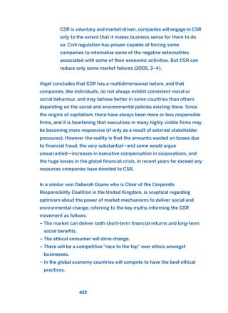 CSR is voluntary and market-driven, companies will engage in CSR
only to the extent that it makes business sense for them to do
so. Civil regulation has proven capable of forcing some
companies to internalize some of the negative externalities
associated with some of their economic activities. But CSR can
reduce only some market failures (2005, 3–4).
Vogel concludes that CSR has a multidimensional nature, and that
companies, like individuals, do not always exhibit consistent moral or
social behaviour, and may behave better in some countries than others
depending on the social and environmental policies existing there. Since
the origins of capitalism, there have always been more or less responsible
firms, and it is heartening that executives in many highly visible firms may
be becoming more responsive (if only as a result of external stakeholder
pressures). However the reality is that the amounts wasted on losses due
to financial fraud, the very substantial—and some would argue
unwarranted—increases in executive compensation in corporations, and
the huge losses in the global financial crisis, in recent years far exceed any
resources companies have devoted to CSR.
In a similar vein Deborah Doane who is Chair of the Corporate
Responsibility Coalition in the United Kingdom, is sceptical regarding
optimism about the power of market mechanisms to deliver social and
environmental change, referring to the key myths informing the CSR
movement as follows:
– The market can deliver both short-term financial returns and long-term
social benefits.
– The ethical consumer will drive change.
– There will be a competitive “race to the top” over ethics amongst
businesses.
– In the global economy countries will compete to have the best ethical
practices.
422
2011 B08 ETICA INGLES 015 30/12/11 11:09 Página 422
 