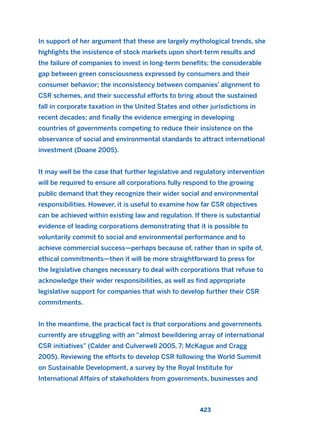 In support of her argument that these are largely mythological trends, she
highlights the insistence of stock markets upon short-term results and
the failure of companies to invest in long-term benefits; the considerable
gap between green consciousness expressed by consumers and their
consumer behavior; the inconsistency between companies’ alignment to
CSR schemes, and their successful efforts to bring about the sustained
fall in corporate taxation in the United States and other jurisdictions in
recent decades; and finally the evidence emerging in developing
countries of governments competing to reduce their insistence on the
observance of social and environmental standards to attract international
investment (Doane 2005).
It may well be the case that further legislative and regulatory intervention
will be required to ensure all corporations fully respond to the growing
public demand that they recognize their wider social and environmental
responsibilities. However, it is useful to examine how far CSR objectives
can be achieved within existing law and regulation. If there is substantial
evidence of leading corporations demonstrating that it is possible to
voluntarily commit to social and environmental performance and to
achieve commercial success—perhaps because of, rather than in spite of,
ethical commitments—then it will be more straightforward to press for
the legislative changes necessary to deal with corporations that refuse to
acknowledge their wider responsibilities, as well as find appropriate
legislative support for companies that wish to develop further their CSR
commitments.
In the meantime, the practical fact is that corporations and governments
currently are struggling with an “almost bewildering array of international
CSR initiatives” (Calder and Culverwell 2005, 7; McKague and Cragg
2005). Reviewing the efforts to develop CSR following the World Summit
on Sustainable Development, a survey by the Royal Institute for
International Affairs of stakeholders from governments, businesses and
423
2011 B08 ETICA INGLES 015 30/12/11 11:09 Página 423
 