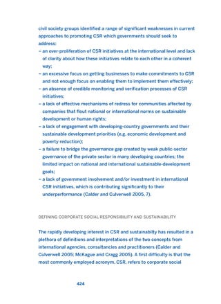 civil society groups identified a range of significant weaknesses in current
approaches to promoting CSR which governments should seek to
address:
– an over-proliferation of CSR initiatives at the international level and lack
of clarity about how these initiatives relate to each other in a coherent
way;
– an excessive focus on getting businesses to make commitments to CSR
and not enough focus on enabling them to implement them effectively;
– an absence of credible monitoring and verification processes of CSR
initiatives;
– a lack of effective mechanisms of redress for communities affected by
companies that flout national or international norms on sustainable
development or human rights;
– a lack of engagement with developing-country governments and their
sustainable development priorities (e.g. economic development and
poverty reduction);
– a failure to bridge the governance gap created by weak public-sector
governance of the private sector in many developing countries; the
limited impact on national and international sustainable-development
goals;
– a lack of government involvement and/or investment in international
CSR initiatives, which is contributing significantly to their
underperformance (Calder and Culverwell 2005, 7).
DEFINING CORPORATE SOCIAL RESPONSIBILITY AND SUSTAINABILITY
The rapidly developing interest in CSR and sustainabilty has resulted in a
plethora of definitions and interpretations of the two concepts from
international agencies, consultancies and practitioners (Calder and
Culverwell 2005; McKague and Cragg 2005). A first difficulty is that the
most commonly employed acronym, CSR, refers to corporate social
424
2011 B08 ETICA INGLES 015 30/12/11 11:09 Página 424
 