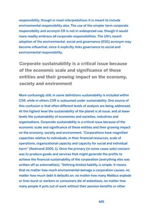 responsibility, though in most interpretations it is meant to include
environmental responsibility also. The use of the simpler term corporate
responsibility and acronym CR is not in widespread use, though it would
more readily embrace all corporate responsibilities. The UN’s recent
adoption of the environmental, social and governance (ESG) acronym may
become influential, since it explicitly links governance to social and
environmental responsibility.
More confusingly still, in some definitions sustainability is included within
CSR, while in others CSR is subsumed under sustainability. One source of
this confusion is that often different levels of analysis are being addressed.
At the highest level the sustainability of the planet is at issue, and at lower
levels the sustainability of economies and societies, industries and
organisations. Corporate sustainability is a critical issue because of the
economic scale and significance of these entities and their growing impact
on the economy, society and environment. “Corporations have magnified
capacities relative to individuals, in their financial resources, scale of
operations, organizational capacity and capacity for social and individual
harm” (Redmond 2005, 1). Once the primary (in some cases sole) concern
was to produce goods and services that might generate the profits to
achieve the financial sustainability of the corporation (everything else was
written off as externalities). “Defining limited liability is simple. It means
that no matter how much environmental damage a corporation causes, no
matter how much debt it defaults on, no matter how many Malibus explode
or tires burst or workers or consumers die of asbestosis, no matter how
many people it puts out of work without their pension benefits or other
Corporate sustainability is a critical issue because
of the economic scale and significance of these
entities and their growing impact on the economy,
society and environment
425
2011 B08 ETICA INGLES 015 30/12/11 11:09 Página 425
 