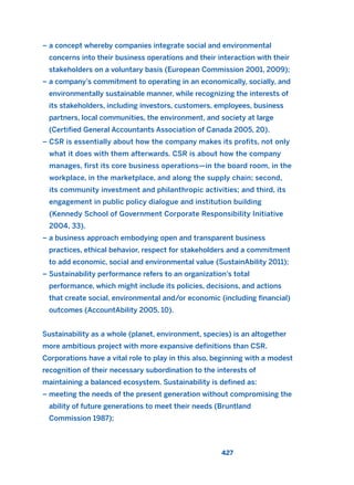 – a concept whereby companies integrate social and environmental
concerns into their business operations and their interaction with their
stakeholders on a voluntary basis (European Commission 2001, 2009);
– a company’s commitment to operating in an economically, socially, and
environmentally sustainable manner, while recognizing the interests of
its stakeholders, including investors, customers, employees, business
partners, local communities, the environment, and society at large
(Certified General Accountants Association of Canada 2005, 20).
– CSR is essentially about how the company makes its profits, not only
what it does with them afterwards. CSR is about how the company
manages, first its core business operations—in the board room, in the
workplace, in the marketplace, and along the supply chain; second,
its community investment and philanthropic activities; and third, its
engagement in public policy dialogue and institution building
(Kennedy School of Government Corporate Responsibility Initiative
2004, 33).
– a business approach embodying open and transparent business
practices, ethical behavior, respect for stakeholders and a commitment
to add economic, social and environmental value (SustainAbility 2011);
– Sustainability performance refers to an organization’s total
performance, which might include its policies, decisions, and actions
that create social, environmental and/or economic (including financial)
outcomes (AccountAbility 2005, 10).
Sustainability as a whole (planet, environment, species) is an altogether
more ambitious project with more expansive definitions than CSR.
Corporations have a vital role to play in this also, beginning with a modest
recognition of their necessary subordination to the interests of
maintaining a balanced ecosystem. Sustainability is defined as:
– meeting the needs of the present generation without compromising the
ability of future generations to meet their needs (Bruntland
Commission 1987);
427
2011 B08 ETICA INGLES 015 30/12/11 11:09 Página 427
 