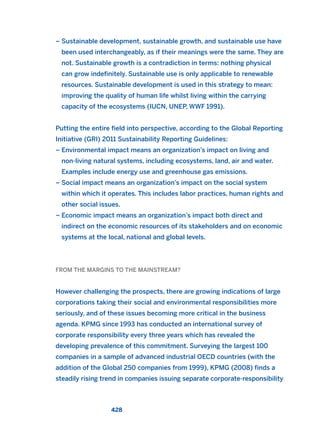 – Sustainable development, sustainable growth, and sustainable use have
been used interchangeably, as if their meanings were the same. They are
not. Sustainable growth is a contradiction in terms: nothing physical
can grow indefinitely. Sustainable use is only applicable to renewable
resources. Sustainable development is used in this strategy to mean:
improving the quality of human life whilst living within the carrying
capacity of the ecosystems (IUCN, UNEP, WWF 1991).
Putting the entire field into perspective, according to the Global Reporting
Initiative (GRI) 2011 Sustainability Reporting Guidelines:
– Environmental impact means an organization’s impact on living and
non-living natural systems, including ecosystems, land, air and water.
Examples include energy use and greenhouse gas emissions.
– Social impact means an organization’s impact on the social system
within which it operates. This includes labor practices, human rights and
other social issues.
– Economic impact means an organization’s impact both direct and
indirect on the economic resources of its stakeholders and on economic
systems at the local, national and global levels.
FROM THE MARGINS TO THE MAINSTREAM?
However challenging the prospects, there are growing indications of large
corporations taking their social and environmental responsibilities more
seriously, and of these issues becoming more critical in the business
agenda. KPMG since 1993 has conducted an international survey of
corporate responsibility every three years which has revealed the
developing prevalence of this commitment. Surveying the largest 100
companies in a sample of advanced industrial OECD countries (with the
addition of the Global 250 companies from 1999), KPMG (2008) finds a
steadily rising trend in companies issuing separate corporate-responsibility
428
2011 B08 ETICA INGLES 015 30/12/11 11:09 Página 428
 