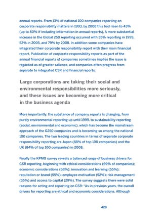 annual reports. From 13% of national 100 companies reporting on
corporate responsibility matters in 1993, by 2008 this had risen to 43%
(up to 80% if including information in annual reports). A more substantial
increase in the Global 250 reporting occurred with 35% reporting in 1999,
52% in 2005, and 79% by 2008. In addition some companies have
integrated their corporate responsibility report with their main financial
report. Publication of corporate responsibility reports as part of the
annual financial reports of companies sometimes implies the issue is
regarded as of greater salience, and companies often progress from
separate to integrated CSR and financial reports.
More importantly, the substance of company reports is changing, from
purely environmental reporting up until 1999, to sustainability reporting
(social, environmental and economic), which has become the mainstream
approach of the G250 companies and is becoming so among the national
100 companies. The two leading countries in terms of separate corporate
responsibility reporting are Japan (88% of top 100 companies) and the
UK (84% of top 100 companies) in 2008.
Finally the KPMG survey reveals a balanced range of business drivers for
CSR reporting, beginning with ethical considerations (69% of companies);
economic considerations (68%); innovation and learning (55%);
reputation or brand (55%); employee motivation (52%); risk management
(35%) and access to capital (29%). The survey suggests there were solid
reasons for acting and reporting on CSR: “As in previous years, the overall
drivers for reporting are ethical and economic considerations. Although
Large corporations are taking their social and
environmental responsibilities more seriously,
and these issues are becoming more critical
in the business agenda
429
2011 B08 ETICA INGLES 015 30/12/11 11:09 Página 429
 