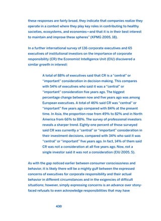 these responses are fairly broad, they indicate that companies realize they
operate in a context where they play key roles in contributing to healthy
societies, ecosystems, and economies—and that it is in their best interest
to maintain and improve these spheres” (KPMG 2005, 18).
In a further international survey of 136 corporate executives and 65
executives of institutional investors on the importance of corporate
responsibility (CR) the Economist Intelligence Unit (EIU) discovered a
similar growth in interest:
A total of 88% of executives said that CR is a “central” or
“important” consideration in decision-making. This compares
with 54% of executives who said it was a “central” or
“important” consideration five years ago. The biggest
percentage change between now and five years ago was among
European executives. A total of 46% said CR was “central” or
“important” five years ago compared with 84% at the present
time. In Asia, the proportion rose from 49% to 82% and in North
America from 66% to 88%. The survey of professional investors
reveals a sharper trend. Eighty-one percent of those surveyed
said CR was currently a “central” or “important” consideration in
their investment decisions, compared with 34% who said it was
“central” or “important” five years ago. In fact, 14% of them said
CR was not a consideration at all five years ago. Now, not a
single investor said it was not a consideration (EIU 2005, 5).
As with the gap noticed earlier between consumer consciousness and
behavior, it is likely there will be a mighty gulf between the expressed
concerns of executives for corporate responsibility and their actual
behavior in different circumstances and in the exigencies of difficult
situations; however, simply expressing concerns is an advance over stony-
faced refusals to even acknowledge responsibilities that may have
430
2011 B08 ETICA INGLES 015 30/12/11 11:09 Página 430
 