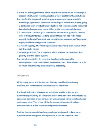 1. a rule for solving problems. There must be no scientific or technological
process which, when realized, creates greater problems than solutions.
2. a rule for the burden of proof. Anyone who presents new scientific
knowledge, approves a particular technological innovation, or sets going
a particular form of industrial production, has to demonstrate that what
is embarked on does not cause either social or ecological damage.
3. a rule for the common good. Interest in the common good has priority
over individual interest—as long as (and this point has to be made
against the Fascist “common use comes before personal use”) personal
dignity and human rights are preserved.
4. a rule of urgency. The more urgent value has priority over a value which
is intrinsically higher.
5. an ecological rule. The ecosystem, which may not be destroyed, has
priority over the social system.
6. a rule of reversibility. In technical developments, reversible
developments have priority over irreversible ones: there should be only
so much irreversibility as is absolutely necessary.
CONCLUSION
All this may sound a little abstract. But our new Manifesto is very
concrete. Let me therefore conclude with its Preamble.
For the globalization of economic activity to lead to universal and
sustainable prosperity, all those who either take part in or are affected by
economic activities are dependent on values-based commercial exchange
and cooperation. This is one of the fundamental lessons of today’s
worldwide crisis of the financial and product markets.
Further, fair commercial exchange and cooperation will only achieve
sustainable societal goals when people’s activities to realize their
44
2011 B08 ETICA INGLES 001B 30/12/11 11:13 Página 44
 
