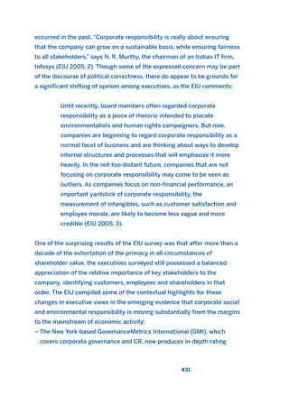 occurred in the past. “Corporate responsibility is really about ensuring
that the company can grow on a sustainable basis, while ensuring fairness
to all stakeholders,” says N. R. Murthy, the chairman of an Indian IT firm,
Infosys (EIU 2005, 2). Though some of the expressed concern may be part
of the discourse of political correctness, there do appear to be grounds for
a significant shifting of opinion among executives, as the EIU comments:
Until recently, board members often regarded corporate
responsibility as a piece of rhetoric intended to placate
environmentalists and human rights campaigners. But now,
companies are beginning to regard corporate responsibility as a
normal facet of business and are thinking about ways to develop
internal structures and processes that will emphasize it more
heavily. In the not-too-distant future, companies that are not
focusing on corporate responsibility may come to be seen as
outliers. As companies focus on non-financial performance, an
important yardstick of corporate responsibility, the
measurement of intangibles, such as customer satisfaction and
employee morale, are likely to become less vague and more
credible (EIU 2005, 3).
One of the surprising results of the EIU survey was that after more than a
decade of the exhortation of the primacy in all circumstances of
shareholder value, the executives surveyed still possessed a balanced
appreciation of the relative importance of key stakeholders to the
company, identifying customers, employees and shareholders in that
order. The EIU compiled some of the contextual highlights for these
changes in executive views in the emerging evidence that corporate social
and environmental responsibility is moving substantially from the margins
to the mainstream of economic activity:
– The New York-based GovernanceMetrics International (GMI), which
covers corporate governance and CR, now produces in-depth rating
431
2011 B08 ETICA INGLES 015 30/12/11 11:09 Página 431
 