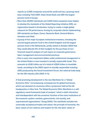 reports on 2,000 companies around the world and has a growing client
base including TIAA-CREF, State Street Bank and ABP, the largest
pension fund in Europe.
– More than 10,000 individuals and 3,000 listed companies have helped
to develop the standards of the Global Reporting Initiative (GRI), an
organization based in Amsterdam, trying to create a single global
measure for CR performance. Among its corporate clients implementing
GRI standards are Bayer, Canon, Deutsche Bank, General Motors,
Heineken and Shell.
– A group of five major European institutional investors, including the
second-largest pension fund in the United Kingdom and the largest
pension fund in the Netherlands, jointly stated in October 2004 that
they would allocate 5% of their budgets for the purchase of non-
financial research analysis of such topics as corporate governance,
labor management and environmental practices.
– One in every nine investment dollars under professional management in
the United States is now invested in socially responsible funds. This
amounts to US$2 trillion out of a total of US$19 trillion in investible
funds, according to the 2003 report on socially-responsible investing
(SRI) produced by the Social Investment Forum, the national trade body
for the SRI industry (EIU 2005, 4–5).
A final promising development is the new Manifesto for a “Global
Economic Ethic” encompassing consequences for global businesses,
which was declared at a business-ethics symposium held at the UN
headquarters in New York. The Global Economic Ethic Manifesto is a self-
regulatory moral framework/code of conduct “which is both interactive
and interdependent with the economic function of the main institutions of
the economic system: markets, governments, civil society, and
supranational organizations” (Kung 2009). The manifesto includes five
universally-accepted principles and values: the principle of humanity; the
basic values of non-violence and respect for life; the basic values of
432
2011 B08 ETICA INGLES 015 30/12/11 11:09 Página 432
 