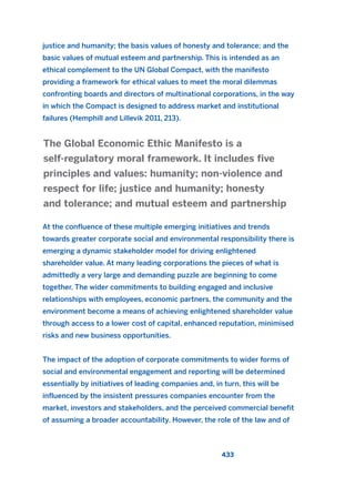 justice and humanity; the basis values of honesty and tolerance; and the
basic values of mutual esteem and partnership. This is intended as an
ethical complement to the UN Global Compact, with the manifesto
providing a framework for ethical values to meet the moral dilemmas
confronting boards and directors of multinational corporations, in the way
in which the Compact is designed to address market and institutional
failures (Hemphill and Lillevik 2011, 213).
At the confluence of these multiple emerging initiatives and trends
towards greater corporate social and environmental responsibility there is
emerging a dynamic stakeholder model for driving enlightened
shareholder value. At many leading corporations the pieces of what is
admittedly a very large and demanding puzzle are beginning to come
together. The wider commitments to building engaged and inclusive
relationships with employees, economic partners, the community and the
environment become a means of achieving enlightened shareholder value
through access to a lower cost of capital, enhanced reputation, minimised
risks and new business opportunities.
The impact of the adoption of corporate commitments to wider forms of
social and environmental engagement and reporting will be determined
essentially by initiatives of leading companies and, in turn, this will be
influenced by the insistent pressures companies encounter from the
market, investors and stakeholders, and the perceived commercial benefit
of assuming a broader accountability. However, the role of the law and of
The Global Economic Ethic Manifesto is a
self-regulatory moral framework. It includes five
principles and values: humanity; non-violence and
respect for life; justice and humanity; honesty
and tolerance; and mutual esteem and partnership
433
2011 B08 ETICA INGLES 015 30/12/11 11:09 Página 433
 