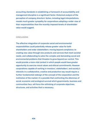 accounting standards in establishing a framework of accountability and
management discipline is a significant factor. Historical analysis of the
perception of company directors’ duties, including legal interpretations,
reveals much greater sympathy for corporations adopting a wider view of
their responsibilities than the recently-imposed tenets of shareholder
value would suggest.
CONCLUSIONS
The effective integration of corporate social and environmental
responsibilities could potentially release greater value for both
shareholders and wider stakeholders: moving beyond compliance, to
creating new value through new products and services that meet societal
needs; and collaborating to solve the complex and demanding social and
environmental problems that threaten to grow beyond our control. This
would provide a more vital context in which people would have greater
opportunity to exercise moral values and ethical commitments. However
corporations capable of working in investors’, stakeholders’, and society’s
interests in a collaborative, creative and productive way would require a
further fundamental redesign of the concept of the corporation and the
institution of the market. It is possible that confronting the dilemmas of
social, economic and ecological survival which governments, business and
communities face, will force the rethinking of corporate objectives,
structures, and activities that is necessary.
434
2011 B08 ETICA INGLES 015 30/12/11 11:09 Página 434
 