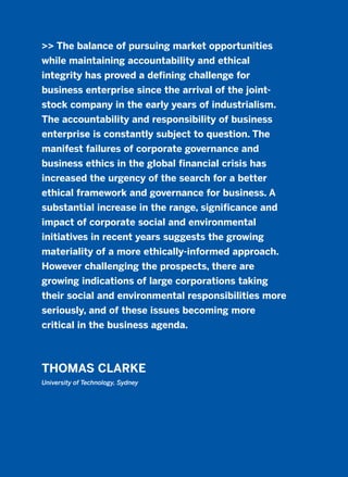>> The balance of pursuing market opportunities
while maintaining accountability and ethical
integrity has proved a defining challenge for
business enterprise since the arrival of the joint-
stock company in the early years of industrialism.
The accountability and responsibility of business
enterprise is constantly subject to question. The
manifest failures of corporate governance and
business ethics in the global financial crisis has
increased the urgency of the search for a better
ethical framework and governance for business. A
substantial increase in the range, significance and
impact of corporate social and environmental
initiatives in recent years suggests the growing
materiality of a more ethically-informed approach.
However challenging the prospects, there are
growing indications of large corporations taking
their social and environmental responsibilities more
seriously, and of these issues becoming more
critical in the business agenda.
THOMAS CLARKE
University of Technology, Sydney
2011 B08 ETICA INGLES 015 30/12/11 11:09 Página 439
 