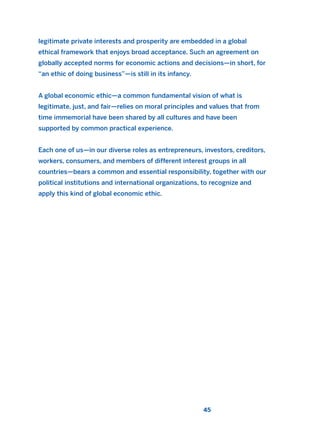 legitimate private interests and prosperity are embedded in a global
ethical framework that enjoys broad acceptance. Such an agreement on
globally accepted norms for economic actions and decisions—in short, for
“an ethic of doing business”—is still in its infancy.
A global economic ethic—a common fundamental vision of what is
legitimate, just, and fair—relies on moral principles and values that from
time immemorial have been shared by all cultures and have been
supported by common practical experience.
Each one of us—in our diverse roles as entrepreneurs, investors, creditors,
workers, consumers, and members of different interest groups in all
countries—bears a common and essential responsibility, together with our
political institutions and international organizations, to recognize and
apply this kind of global economic ethic.
45
2011 B08 ETICA INGLES 001B 30/12/11 11:13 Página 45
 