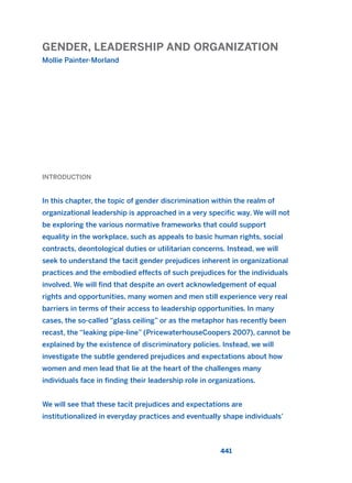 GENDER, LEADERSHIP AND ORGANIZATION
Mollie Painter-Morland
441
INTRODUCTION
In this chapter, the topic of gender discrimination within the realm of
organizational leadership is approached in a very specific way. We will not
be exploring the various normative frameworks that could support
equality in the workplace, such as appeals to basic human rights, social
contracts, deontological duties or utilitarian concerns. Instead, we will
seek to understand the tacit gender prejudices inherent in organizational
practices and the embodied effects of such prejudices for the individuals
involved. We will find that despite an overt acknowledgement of equal
rights and opportunities, many women and men still experience very real
barriers in terms of their access to leadership opportunities. In many
cases, the so-called “glass ceiling” or as the metaphor has recently been
recast, the “leaking pipe-line” (PricewaterhouseCoopers 2007), cannot be
explained by the existence of discriminatory policies. Instead, we will
investigate the subtle gendered prejudices and expectations about how
women and men lead that lie at the heart of the challenges many
individuals face in finding their leadership role in organizations.
We will see that these tacit prejudices and expectations are
institutionalized in everyday practices and eventually shape individuals’
2011 B08 ETICA INGLES 016 30/12/11 11:09 Página 441
 