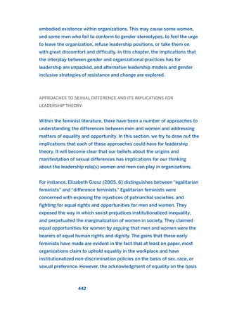 embodied existence within organizations. This may cause some women,
and some men who fail to conform to gender stereotypes, to feel the urge
to leave the organization, refuse leadership positions, or take them on
with great discomfort and difficulty. In this chapter, the implications that
the interplay between gender and organizational practices has for
leadership are unpacked, and alternative leadership models and gender
inclusive strategies of resistance and change are explored.
APPROACHES TO SEXUAL DIFFERENCE AND ITS IMPLICATIONS FOR
LEADERSHIP THEORY
Within the feminist literature, there have been a number of approaches to
understanding the differences between men and women and addressing
matters of equality and opportunity. In this section, we try to draw out the
implications that each of these approaches could have for leadership
theory. It will become clear that our beliefs about the origins and
manifestation of sexual differences has implications for our thinking
about the leadership role(s) women and men can play in organizations.
For instance, Elizabeth Grosz (2005, 6) distinguishes between “egalitarian
feminists” and “difference feminists.” Egalitarian feminists were
concerned with exposing the injustices of patriarchal societies, and
fighting for equal rights and opportunities for men and women. They
exposed the way in which sexist prejudices institutionalized inequality,
and perpetuated the marginalization of women in society. They claimed
equal opportunities for women by arguing that men and women were the
bearers of equal human rights and dignity. The gains that these early
feminists have made are evident in the fact that at least on paper, most
organizations claim to uphold equality in the workplace and have
institutionalized non-discrimination policies on the basis of sex, race, or
sexual preference. However, the acknowledgment of equality on the basis
442
2011 B08 ETICA INGLES 016 30/12/11 11:09 Página 442
 