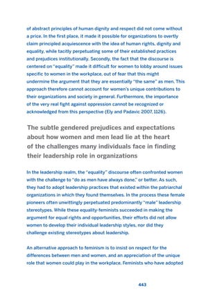 of abstract principles of human dignity and respect did not come without
a price. In the first place, it made it possible for organizations to overtly
claim principled acquiescence with the idea of human rights, dignity and
equality, while tacitly perpetuating some of their established practices
and prejudices institutionally. Secondly, the fact that the discourse is
centered on “equality” made it difficult for women to lobby around issues
specific to women in the workplace, out of fear that this might
undermine the argument that they are essentially “the same” as men. This
approach therefore cannot account for women’s unique contributions to
their organizations and society in general. Furthermore, the importance
of the very real fight against oppression cannot be recognized or
acknowledged from this perspective (Ely and Padavic 2007, 1126).
In the leadership realm, the “equality” discourse often confronted women
with the challenge to “do as men have always done,” or better. As such,
they had to adopt leadership practices that existed within the patriarchal
organizations in which they found themselves. In the process these female
pioneers often unwittingly perpetuated predominantly “male” leadership
stereotypes. While these equality-feminists succeeded in making the
argument for equal rights and opportunities, their efforts did not allow
women to develop their individual leadership styles, nor did they
challenge existing stereotypes about leadership.
An alternative approach to feminism is to insist on respect for the
differences between men and women, and an appreciation of the unique
role that women could play in the workplace. Feminists who have adopted
The subtle gendered prejudices and expectations
about how women and men lead lie at the heart
of the challenges many individuals face in finding
their leadership role in organizations
443
2011 B08 ETICA INGLES 016 30/12/11 11:09 Página 443
 
