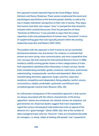 this approach include important figures like Carol Gilligan, Nancy
Hartsock and Nancy Chodorow. These women emphasized the social and
psychological specificities of the feminine gender identity as well as the
way it shapes individuals’ perspective on their role in society. They argue
that women have their own unique “voice” or perspective that should be
included within societal discourses. From the perspective of these
“feminists of difference,” it was possible to argue that the unique
capacities, traits and predispositions of women were “functional” in terms
of supplementing gaps that were typically present within the existing
leadership corps (Ely and Padavic 2007, 1125).
The problem with this approach is that it tends to set up essentialist
dichotomies between men and women. For instance, it contends that
women are more caring, more communicative, and more cooperative than
men. Surveys, like that used by the International Women’s Forum in 1984,
tended to solidify existing gender biases in their categorization of traits
that respondents identified within themselves. In these surveys, female
traits included being excitable, gentle, emotional, submissive, sentimental,
understanding, compassionate, sensitive and dependent. Male traits
included being dominant, aggressive, tough, assertive, autocratic,
analytical, competitive and independent. Being adaptive, tactful, sincere,
conscientious, reliable, predictable, systematic and efficient were
considered gender-neutral traits (Rosener 2011, 29).
An unfortunate consequence of this essentialist approach is that women
are always associated with the inferior characteristic of the binary
opposition: women are emotional, not rational, women are impulsive, not
goal-directed, etc. Empirical studies suggest that most respondents
regard the various stereotypical male leadership traits as typical of the
behavior of a “good manager” (Gmür 2006, 116). Out of the number of
ideal managerial traits only two “feminine” traits are considered desirable
for managers, i.e. being “adept at dealing with people” and “cooperative.”
444
2011 B08 ETICA INGLES 016 30/12/11 11:09 Página 444
 