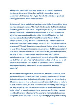 All the other ideal traits, like being analytical, competent, confident,
convincing, decisive, efficient, fore-sighted, independent etc. are
associated with the male stereotype. We will attend to these gendered
stereotypes in more detail in section three.
Unfortunately these prejudices have been uncritically absorbed into some
business ethics discourses. This has led to the claim that feminist ethics
essentially pursues “care ethics.” Borgerson (2007, 485) has commented
on the problematic conflation between feminist ethics and care ethics
within the business ethics literature. She (2007, 488) points out that
business ethics textbooks like that of Crane and Matten (Oxford
University Press, 2004), describe “care ethics” as a feminine approach
that solves ethical problems through “intuition” and “personal subjective
assessment.” Though Borgerson does not deny that certain articulations
of care ethics display feminist concerns, she argues that the association of
care ethics with feminism tends to essentialize the gendered experience.
Because of this, a proper understanding of the causes of gender
prejudices and marginalizing practices is never developed. She also points
out that there are other “caring” ethical approaches, which are not at all
feminist in orientation, such as that of Emmanuel Levinas and other
philosophers working on what can be described as an “ethics of
proximity.”
It is clear that both egalitarian feminism and difference feminism fail to
address the origins of the stereotypes that exist about men and women.
An important question that animated feminist discourses is whether the
differences between men and women were the result of nature or nurture,
or both. In other words, are men and women determined by their biology or
are they shaped by their personal circumstances and their cultural and
social milieu? In order to address these issues, many feminists invested
considerable energy into making the case for a distinction between sex
and gender. While sex refers to those aspects of physiology and anatomy
445
2011 B08 ETICA INGLES 016 30/12/11 11:09 Página 445
 